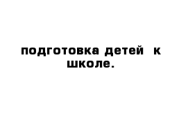 подготовка детей  к школе.